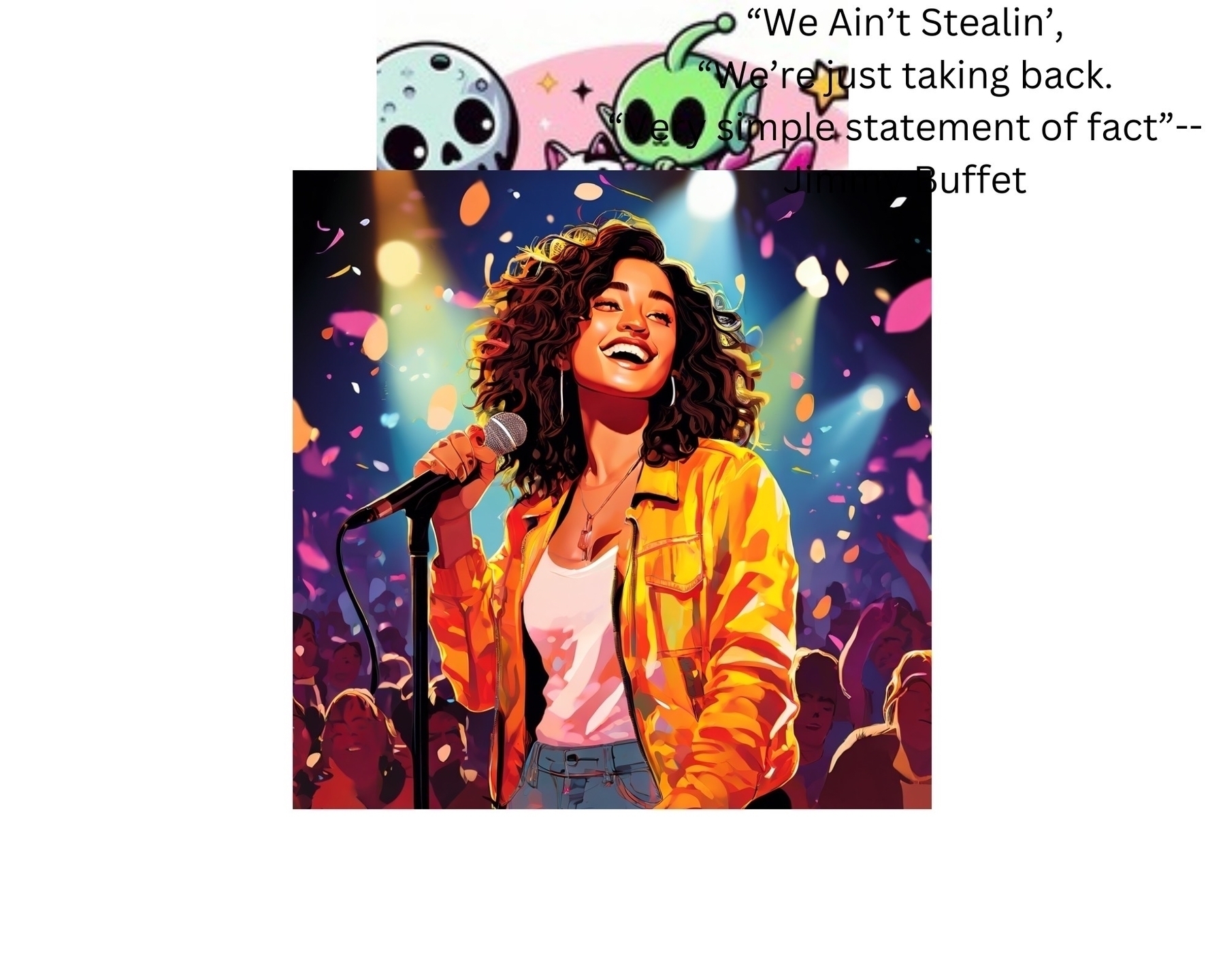 The image is a composite of two distinct parts. &10;&10;The top part features a cartoonish illustration of two green aliens with large black eyes. They are set against a pink background with stars. Above them, there is text that reads: "We Ain't Stealin', We're just taking back. Simple statement of fact" -- Jimmy Buffet.&10;&10;The bottom part is a vibrant, colorful illustration of a woman singing on stage. She has curly hair and is wearing a bright yellow jacket over a white top. She is holding a microphone and appears to be very happy, with a big smile on her face. The background is filled with colorful lights and confetti, and there is a crowd of people behind her, suggesting a lively concert atmosphere.￼
